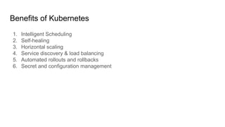 Benefits of Kubernetes
1. Intelligent Scheduling
2. Self-healing
3. Horizontal scaling
4. Service discovery & load balancing
5. Automated rollouts and rollbacks
6. Secret and conﬁguration management
 