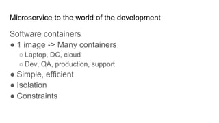 Microservice to the world of the development
Software containers
● 1 image -> Many containers
○ Laptop, DC, cloud
○ Dev, QA, production, support
● Simple, efficient
● Isolation
● Constraints
 