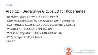 Open Infrastructure &

Cloud Native Days Korea 2019
Argo CD - Declarative GitOps CD for Kubernetes
- git
- kustomize, helm, ksonnet, jsonnet, plain yaml manifest
- SSO (OIDC, OAuth2, LDAP, SAML 2.0, GitHub, GitLab, ...)
- WEB UI →
- Webhook integration (GitHub, BitBucket, GitLab)
- PreSync, Sync, PostSync hooks
-
 