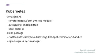 Open Infrastructure &

Cloud Native Days Korea 2019
Kubernetes
- Amazon EKS
- terraform (terraform-aws-eks module)
- autoscaling_enabled: true
- spot_price: xx
- Helm package
- cluster-autoscaler(auto discovery), k8s-spot-termination-handler
- nginx-ingress, cert-manager
 