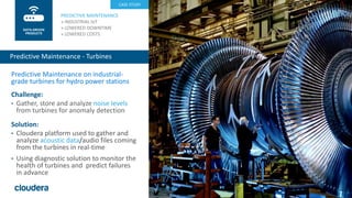 27© Cloudera, Inc. All rights reserved.
Predictive Maintenance on industrial-
grade turbines for hydro power stations
Challenge:
• Gather, store and analyze noise levels
from turbines for anomaly detection
Solution:
• Cloudera platform used to gather and
analyze acoustic data/audio files coming
from the turbines in real-time
• Using diagnostic solution to monitor the
health of turbines and predict failures
in advance
PREDICTIVE MAINTENANCE
» INDUSTRIAL IoT
» LOWERED DOWNTIME
» LOWERED COSTS
Predictive Maintenance - Turbines
DATA-DRIVEN
PROCESS
CASE STUDY
DATA-DRIVEN
PRODUCTS
 