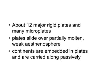 Earth’s Crustal Plates
• About 12 major rigid plates and
many microplates
• plates slide over partially molten,
weak aesthenosphere
• continents are embedded in plates
and are carried along passively
 