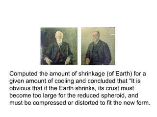 T. C. Chamberlin and R. D. Salisbury,
1904
Computed the amount of shrinkage (of Earth) for a
given amount of cooling and concluded that “It is
obvious that if the Earth shrinks, its crust must
become too large for the reduced spheroid, and
must be compressed or distorted to fit the new form.
 