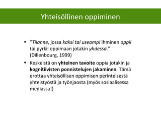 Yhteisöllinen oppiminen
• ”Tilanne, jossa kaksi tai useampi ihminen oppii
tai pyrkii oppimaan jotakin yhdessä.”
(Dillenbourg, 1999)
• Keskeistä on yhteinen tavoite oppia jotakin ja
kognitiivisten ponnistelujen jakaminen. Tämä
erottaa yhteisöllisen oppimisen perinteisestä
yhteistyöstä ja työnjaosta (myös sosiaalisessa
mediassa!)
 