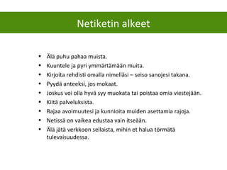 • Älä puhu pahaa muista.
• Kuuntele ja pyri ymmärtämään muita.
• Kirjoita rehdisti omalla nimelläsi – seiso sanojesi takana.
• Pyydä anteeksi, jos mokaat.
• Joskus voi olla hyvä syy muokata tai poistaa omia viestejään.
• Kiitä palveluksista.
• Rajaa avoimuutesi ja kunnioita muiden asettamia rajoja.
• Netissä on vaikea edustaa vain itseään.
• Älä jätä verkkoon sellaista, mihin et halua törmätä
tulevaisuudessa.
Netiketin alkeet
 