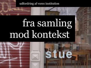 fra samling mod kontekst  udfordring af vores institution 