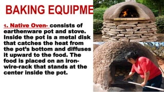 BAKING EQUIPMENT
1. Native Oven- consists of
earthenware pot and stove.
Inside the pot is a metal disk
that catches the heat from
the pot’s bottom and diffuses
it upward to the food. The
food is placed on an iron-
wire-rack that stands at the
center inside the pot.
 