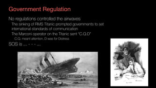 Government Regulation
No regulations controlled the airwaves
The sinking of RMS Titanic prompted governments to set
international standards of communication
The Marconi operator on the Titanic sent “C.Q.D”
C.Q. meant attention, D was for Distress
SOS is ... - - - ...
 