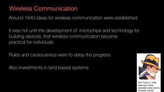 Wireless Communication
Around 1940 ideas for wireless communication were established
It was not until the development of microchips and technology for
building devices, that wireless communication became  
practical for individuals
Rules and cautiousness were to delay the progress
Also investments in land based systems
 