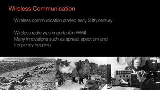 Wireless Communication
Wireless communication started early 20th century
Wireless radio was important in WWII
Many innovations such as spread spectrum and
frequency hopping
 