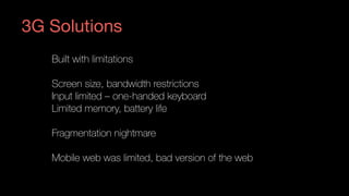 Built with limitations
Screen size, bandwidth restrictions
Input limited – one-handed keyboard
Limited memory, battery life
Fragmentation nightmare
Mobile web was limited, bad version of the web
3G Solutions
 