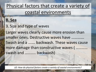 Physical factors that create a variety of 
coastal environments 
B. Sea 
3. Size and type of waves 
Larger waves clearly cause more erosion than 
smaller ones. Destructive waves have …………. 
Swash and a ……. backwash. These waves cause 
more damage than constructive waves ( ………… 
swash and ……….. backwash) 
LO: How do physical factors create a variety of coastal environments? 
 