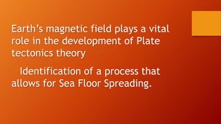 Earth’s magnetic field plays a vital
role in the development of Plate
tectonics theory
Identification of a process that
allows for Sea Floor Spreading.
 