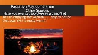 Radiation May Come From
Other Sources
Have you ever sat too close to a campfire?
You’re enjoying the warmth ….. only to notice
that your skin is really warm?
 