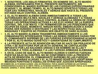 1. NOSOTROS, LOS ABAJO FIRMANTES, EN NOMBRE DEL ALTO MANDO ALEMÁN, ENTREGAMOS POR EL PRESENTE INSTRUMENTO, SIN CONDICIONES AL MANDO SUPREMO DE LAS FUERZAS EXPEDICIONARIAS ALIADAS Y, AL MISMO TIEMPO, AL ALTO MANDO SOVIÉTICO TODAS LAS FUER ZAS TERRESTRES, NAVALES Y AÉREAS QUE HASTA EL PRESENTE ESTABAN BAJO CONTROL ALEMÁN. 2. EL ALTO MANDO ALEMÁN DARÁ INMEDIATAMENTE A TODAS LAS AUTORIDADES MILITA RES, NAVALES Y AÉREAS ALEMANAS Y A TODAS LAS FUERZAS QUE ESTÁN BAJO CONTROL ALEMÁN LA ORDEN DE CESAR TODAS LAS OPERACIONES ACTIVAS A LAS 23,01 HORAS, DE LA EUROPA CENTRAL, DEL 8 DE MAYO, Y DE PERMANECER EN LAS POSICIONES QUE OCUPEN EN AQUEL MOMENTO. NINGÚN NAVÍO, EMBARCACIÓN O AVIÓN PODRÁ SER HUNDIDO O DESTRUIDO Y LAS RESPECTIVAS QUILLAS, MÁQUINAS Y EQUIPOS NO PODRÁN SER OBJETO DE DAÑO ALGUNO. 3. EL ALTO MANDO ALEMÁN TRANSMITIRÁ INMEDIATAMENTE A LOS COMANDANTES INTERESADOS TODAS LAS DEMÁS ÓRDENES DADAS POR EL COMANDANTE SUPREMO DE LAS FUERZAS EXPEDICIONARIAS ALIADAS Y POR EL ALTO MANDO SOVIÉTICO Y GARANTIZARÁ SU CUMPLIMIENTO. 4. LA PRESENTE ACTA DE RENDICIÓN MILITAR SE HACE SIN PERJUICIO DE OTRA Y SE SUSTITUIRÁ POR UN ACTA GENERAL DE CAPITULACIÓN IMPUESTO POR LAS NACIONES UNIDAS O EN NOMBRE DE ELLAS Y APLICABLE A TODA ALEMANIA Y A LAS FUERZAS ARMADAS ALEMANAS. 5. EN EL CASO DE QUE EL ALTO MANDO ALEMÁN O CIERTAS FUERZAS PUESTAS BAJO SU CONTROL NO SE CONFORMEN CON LA PRESENTE ACTA DE RENDICIÓN, EL COMANDANTE SUPREMO DE LAS FUERZAS EXPEDICIONARIAS ALIADAS Y EL ALTO MANDO SOVIÉTICO ADOPTARÁN MEDIDAS PUNITIVAS O AQUELLAS OTRAS QUE JUZGUEN APROPIADAS. EN NOMBRE DEL ALTO MANDO ALEMÁN: JODL EN PRESENCIA: POR EL MANDO SUPREMO DE LAS FUERZAS EXPEDICIONARIAS ALIADAS W. B. SMITH. POR EL ALTO MANDO SOVIÉTICO: IVAN SUSPAROFF. POR EL ALTO MANDO FRANCÉS: GENERAL F. SEVEZ. REIMS (FRANCIA) A LAS 02:41 DEL 7 DE MAYO DE 1945 