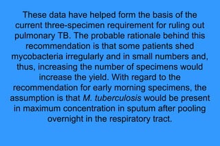 These data have helped form the basis of the
current three-specimen requirement for ruling out
pulmonary TB. The probable rationale behind this
recommendation is that some patients shed
mycobacteria irregularly and in small numbers and,
thus, increasing the number of specimens would
increase the yield. With regard to the
recommendation for early morning specimens, the
assumption is that M. tuberculosis would be present
in maximum concentration in sputum after pooling
overnight in the respiratory tract.

 