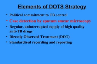 Elements of DOTS Strategy
• Political commitment to TB control

• Case detection by sputum smear microscopy
• Regular, uninterrupted supply of high quality
anti-TB drugs
• Directly Observed Treatment (DOT)
• Standardised recording and reporting

 