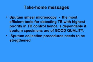 Take-home messages
• Sputum smear microscopy - the most
efficient tools for detecting TB with highest
priority in TB control hence is dependable if
sputum specimens are of GOOD QUALITY.
• Sputum collection procedures needs to be
stregthened

 