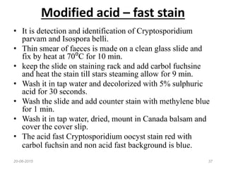 Modified acid – fast stain
• It is detection and identification of Cryptosporidium
parvam and Isospora belli.
• Thin smear of faeces is made on a clean glass slide and
fix by heat at 70⁰C for 10 min.
• keep the slide on staining rack and add carbol fuchsine
and heat the stain till stars steaming allow for 9 min.
• Wash it in tap water and decolorized with 5% sulphuric
acid for 30 seconds.
• Wash the slide and add counter stain with methylene blue
for 1 min.
• Wash it in tap water, dried, mount in Canada balsam and
cover the cover slip.
• The acid fast Cryptosporidium oocyst stain red with
carbol fuchsin and non acid fast background is blue.
20-06-2015 37
 