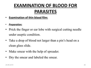 EXAMINATION OF BLOOD FOR
PARASITES
• Examination of thin blood film:
• Preparation:
• Prick the finger or ear lobe with surgical cutting needle
under aseptic condition.
• Take a drop of blood not larger than a pin’s head on a
clean glass slide.
• Make smear with the help of spreader.
• Dry the smear and labeled the smear.
20-06-2015 40
 