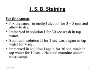 J. S. B. Staining
For thin smear:
• Fix the smear in methyl alcohol for 3 – 5 min and
allow to dry.
• Immersed in solution I for 30 sec wash in tap
water.
• Stain with solution II for 1 sec wash again in tap
water for 4 sec.
• immersed in solution I again for 30 sec, wash in
tap water for 10 sec, dried and examine under
microscope.
20-06-2015 48
 