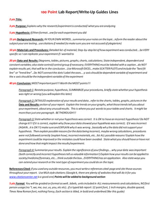 100 Point Lab Report/Write-Up Guides Lines
2 pts Title:
3 pts Purpose:Explainswhy the research/experimentisconducted/whatyou areanalyzing
5 pts Hypothesis:If/then format…oneforeach experimentyou did
15 pts Background Research: IN YOUROWN WORDS…summarizeyournoteson thetopic…informthereader aboutthe
subjectyourare testing…usecitationsif needed (to makesure you are notaccused of plagiarism)
10 pts Materials and Procedures:Detailed list of material; Step-by-step listof how experimentwasconducted….beVERY
specific so I can replicate yourexperimentif I wanted to
20 pts Data and Results:Diagrams,tables,pictures,graphs,charts,calculations; Stateindependent,dependentand
constantvariables;also statecontrol/controlgroup if necessary; EVERYTHINGmustbe labeled with a caption…do NOT
explain results yet,thatwill be in the conclusion…UseMicrosoftEXCEL…makeSCATTERPLOTSand includethe “bestfit
line” or “trend line”…Do NOTconnectthe dots!Label theaxes….y-axisshould bedependentvariableof experimentand
the x-axisshould betheindependentvariableof theexperiment
40 pts Conclusion:MOSTimportantpart!!!Worth theMOST points!!!
Paragraph 1:Restatepurpose,hypothesis,SUMMARIZEyourprocedures, briefly statewhetheryourhypothesis
wasright or wrong (you willexplain this later)
Paragraph 2:DETAILED explanation of yourresultsand data…referto the charts,tables,graphs,picturesin the
Data and Results section of yourreport. Explain the trendson yourgraphs,whatthosetrendstell you about
yourexperiment,aboutany unusualresults. This is whereyou put wordsto yourtablesand charts. Itmight be
morethan justone paragraph. BETHOROUGH!!!
Paragraph 3:Statewhetheror notyourhypothesiswascorrect. It is OK to havean incorrect hypothesis!Do NOT
changeit!!! If it is correct, explain why (how yourdata showed yourhypothesiswascorrect). If it wasincorrect
(AGAIN…itis OK!!!) makesureand EXPLAIN why it waswrong…basically why thedata did notsupportyour
hypothesis. Then explain possiblereasonsforthedata being incorrect, maybewrong calculations,procedures
were notfollowed correctly (explain how),incorrectmaterials,etc…list ALL possiblereasons!Explain howthe
experimentcould be improved orthe mistakescould havebeen avoided. Statewhatyou should haveorhavenot
doneand howthatmightimpact theresults/experiment.
Paragraph 4:Summarizeyourresults.Explain the significanceof yourfindings….why yourdata wasimportant
(bothcorrectly and incorrect hypothesestell usvaluableinformation!) Explain how yourresultscan beapplied to
society/medicine/forensics,etc….thinkoutsidethebox…EVERYTHINGhasan application. Also statewaysyou
can extend yourresearch orthe nexttype of experimentyou could do on the topic.
ReferencesCited:If you used any outsideresources,you mustwritea referencescited pageand cite thosesources
throughoutyourreport. UseMLA stylecitations (Googleit, there are plenty of websitesthatwill do it for you
www.citationcenter.net isa good one) Pointswill be addedto backgroundsection
5 pts Format You will be graded on formataswell…labels, unitsincluded in ALL measurements and calculations,NOfirst
person usage(no “I,we,me, our,us,you,etc etc)…if a typed lab report:12 pointfont,1 inch margins,doublespaced,
Times NewRoman font,nothing Fancy,Each section is titled, in bold and underlined (like this guide)
 