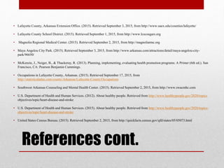 References cont.
• Lafayette County, Arkansas Extension Office. (2015). Retrieved September 3, 2015, from http://www.uaex.edu/counties/lafayette/
• Lafayette County School District. (2015). Retrieved September 1, 2015, from http://www.lcscougars.org
• Magnolia Regional Medical Center. (2015). Retrieved September 2, 2015, from http://magnoliarmc.org
• Maya Angelou City Park. (2015). Retrieved September 3, 2015, from http://www.arkansas.com/attractions/detail/maya-angelou-city-
park/96650/
• McKenzie, J., Neiger, B., & Thackeray, R. (2013). Planning, implementing, evaluating health promotion programs: A Primer (6th ed.). San
Francisco, CA: Pearson Benjamin Cummings.
• Occupations in Lafayette County, Arkansas. (2015). Retrieved September 17, 2015, from
http://statisticalatlas.com/county/Arkansas/Lafayette-County/Occupations
• Southwest Arkansas Counseling and Mental Health Center. (2015). Retrieved September 2, 2015, from http://www.swacmhc.com
• U.S. Department of Health and Human Services. (2012). About healthy people. Retrieved from http://www.healthypeople.gov/2020/topics
objectives/topic/heart-disease-and-stroke
• U.S. Department of Health and Human Services. (2015). About healthy people. Retrieved from http://www.healthypeople.gov/2020/topics-
objectives/topic/heart-disease-and-stroke
• United States Census Bureau. (2015). Retrieved September 2, 2015, from http://quickfacts.census.gov/qfd/states/05/05073.html
 