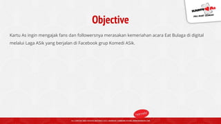 Objective
Kartu As ingin mengajak fans dan followersnya merasakan kemeriahan acara Eat Bulaga di digital
melalui Laga ASik yang berjalan di Facebook grup Komedi ASik.
 