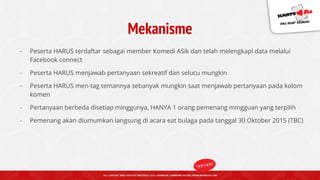 Mekanisme
- Peserta HARUS terdaftar sebagai member Komedi ASik dan telah melengkapi data melalui
Facebook connect
- Peserta HARUS menjawab pertanyaan sekreatif dan selucu mungkin
- Peserta HARUS men-tag temannya sebanyak mungkin saat menjawab pertanyaan pada kolom
komen
- Pertanyaan berbeda disetiap minggunya, HANYA 1 orang pemenang mingguan yang terpilih
- Pemenang akan diumumkan langsung di acara eat bulaga pada tanggal 30 Oktober 2015 (TBC)
 