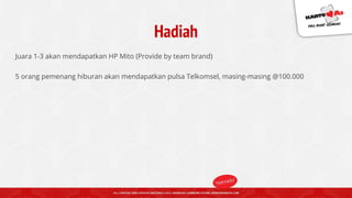 Hadiah
Juara 1-3 akan mendapatkan HP Mito (Provide by team brand)
5 orang pemenang hiburan akan mendapatkan pulsa Telkomsel, masing-masing @100.000
 