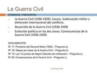 La Guerra Civil
La Guerra Civil
EPÍGRAFES / PREGUNTAS:
a) La Guerra Civil (1936-1939): Causas. Sublevación militar y
dimensión internacional del conflicto.
b) Desarrollo de la Guerra Civil (1936-1939)
c) Evolución política en las dos zonas. Consecuencias de la
Guerra Civil (1936-1939)
DOCUMENTOS:
Nº 17: Proclama del General Mola (1936) – Pregunta a).
Nº 18: Mapas por fases de la Guerra Civil – Pregunta b).
Nº 19: Los 13 puntos de Negrín-Decreto de Unificación – Pregunta c).
Nº 20: Consecuencias de la Guerra Civil – Pregunta c).
 