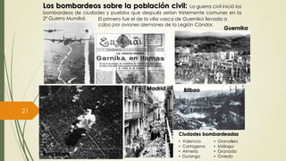 Los bombardeos sobre la población civil: La guerra civil inició los
bombardeos de ciudades y pueblos que después serían tristemente comunes en la
2ª Guerra Mundial. El primero fue el de la villa vasca de Guernika llevada a
cabo por aviones alemanes de la Legión Cóndor.
Barcelona
Madrid
Guernika
Bilbao
Ciudades bombardeadas
• Valencia
• Cartagena
• Almería
• Durango
• Granollers
• Málaga
• Granada
• Oviedo
Prof. Samuel Perrino Martínez. Liceo XXII José Martí de Varsovia.
21
 