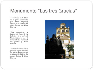 Monumento “Las tres Gracias”
- Localizado en la Plaza
de la Iglesia y realizado
por Nacho Falgueras
basado en el cuadro del
pintor linense José Cruz
Herrera.

-This    monument is
located at Plaza de la
Inglesia. It is work of
Nacho Falgueras and it
represents the picture of
the painter J. Cruz
Herrera.

-Monument situé sur la
place de l'église. Oeuvre
de Nacho Falgueras qui
représente le tableau du
peintre linense J. Cruz
Herrera.
 