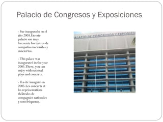 Palacio de Congresos y Exposiciones
- Fue inaugurado en el
año 2005.En este
palacio son muy
frecuente los teatros de
compañías nacionales y
conciertos.

- This palace was
inaugurated in the year
2005.There, you can
enjoy with national
plays and concerts.

- Il a été inauguré en
2005.Les concerts et
les représentations
théâtrales de
compagnies nationales
y sont fréquents.
 