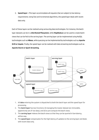 3. Speed layer​—This layer accommodates all requests that are subject to low latency 
requirements. Using fast and incremental algorithms, the speed layer deals with recent 
data only. 
Each of these layers can be realized using various big data technologies. For instance, the batch 
layer datasets can be in a ​distributed filesystem​, while ​MapReduce ​can be used to create batch 
views that can be fed to the serving layer. The serving layer can be implemented using NoSQL 
technologies such as ​HBase​, while querying can be implemented by technologies such as ​Apache 
Drill or Impala​. Finally, the speed layer can be realized with data streaming technologies such as 
Apache Storm or Spark Streaming. 
 
1. All ​data​ entering the system is dispatched to both the batch layer and the speed layer for 
processing. 
2. The ​batch layer​ has two functions: (i) managing the master dataset (an immutable, 
append-only set of raw data), and (ii) to pre-compute the batch views. 
3. The ​serving layer​ indexes the batch views so that they can be queried in low-latency, 
ad-hoc way. 
4. The ​speed layer​ compensates for the high latency of updates to the serving layer and deals 
with recent data only. 
 