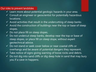 Our roles to prevent landslides
 Learn more about potential geologic hazards in your area.
 Consult an engineer or geoscientist for potentially hazardous
locations.
 Avoid activities that result in the undercutting of steep banks
 Avoid the construction of buildings near the top or base of steep
slopes.
 Do not place fill on steep slopes.
 Do not undercut steep banks, develop near the top or base of
steep slopes, or place fill on steep slope, without expert
geotechnical advice.
 Do not stand or seek cover below or near coastal cliffs or
overhangs and be aware of potential dangers they represent.
 Take notice of signs giving warning of loose rocks and debris.
 Do not dig into sand cliffs or dig deep hole in sand that may bury
you if a cave-in happens.
 