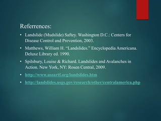 Referrences:
• Landslide (Mudslide) Saftey. Washington D.C.: Centers for
Disease Control and Prevention, 2003.
• Matthews, William H. “Landslides.” Encyclopedia Americana.
Deluxe Library ed. 1990.
• Spilsbury, Louise & Richard. Landslides and Avalanches in
Action. New York, NY: Rosen Central, 2009.
• http://www.ussartf.org/landslides.htm
• http://landslides.usgs.gov/research/other/centralamerica.php
 