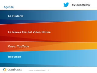 #VideoMetrix
Agenda


  La Historia




  La Nueva Era del Video Online




  Caso: YouTube


  Resumen



                © comScore, Inc. Proprietary and Confidential.   2
 