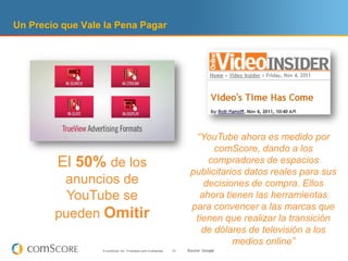 Un Precio que Vale la Pena Pagar




                                                                          “YouTube ahora es medido por
                                                                               comScore, dando a los
         El 50% de los                                                       compradores de espacios
                                                                         publicitarios datos reales para sus
         anuncios de                                                        decisiones de compra. Ellos
          YouTube se                                                       ahora tienen las herramientas
                                                                         para convencer a las marcas que
        pueden Omitir                                                     tienen que realizar la transición
                                                                            de dólares de televisión a los
                                                                                    medios online”
                  © comScore, Inc. Proprietary and Confidential.   33   Source: Google
 