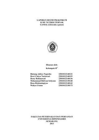 i 
LAPORAN RESMI PRAKTIKUM 
ILMU NUTRISI TERNAK 
GAMAL (Gliricidia sepium) 
Disusun oleh: 
Kelompok IIC 
Bintang Adityo Nugroho 
Dewi Cintya Nariswari 
Hesty Rahmawati 
Mohammad Ridwan Setiyono 
Rosa Rizkianingtyas 
Wahyu Utomo 
23010112140121 
23010112140119 
23010112140136 
23010112130140 
23010112140142 
23010112130173 
FAKULTAS PETERNAKAN DAN PERTANIAN 
UNIVERSITAS DIPONEGORO 
SEMARANG 
2013 
 