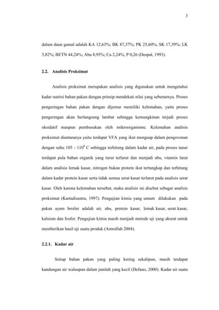 3 
dalam daun gamal adalah KA 12,63%; BK 87,37%; PK 25,60%; SK 17,39%; LK 
3,82%; BETN 44,24%; Abu 8,95%; Ca 2,24%; P 0,26 (Despal, 1993). 
2.2. Analisis Proksimat 
Analisis proksimat merupakan analisis yang digunakan untuk mengetahui 
kadar nutrisi bahan pakan dengan prinsip mendekati nilai yang sebenarnya. Proses 
pengeringan bahan pakan dengan dijemur memiliki kelemahan, yaitu proses 
pengeringan akan berlangsung lambat sehingga kemungkinan terjadi proses 
oksidatif maupun pembusukan oleh mikroorganisme. Kelemahan analisis 
proksimat diantaranya yaitu terdapat VFA yang ikut menguap dalam pengovenan 
dengan suhu 105 - 1100 C sehingga terhitung dalam kadar air, pada proses tanur 
terdapat pula bahan organik yang turut terlarut dan menjadi abu, vitamin larut 
dalam analisis lemak kasar, nitrogen bukan protein ikut tertangkap dan terhitung 
dalam kadar protein kasar serta tidak semua serat kasar terlarut pada analisis serat 
kasar. Oleh karena kelemahan tersebut, maka analisis ini disebut sebagai analisis 
proksimat (Kartadisastra, 1997). Pengujian kimia yang umum dilakukan pada 
pakan ayam broiler adalah air, abu, protein kasar, lemak kasar, serat kasar, 
kalsium dan fosfor. Pengujian kimia masih menjadi metode uji yang akurat untuk 
memberikan hasil uji suatu produk (Amrullah 2004). 
2.2.1. Kadar air 
Setiap bahan pakan yang paling kering sekalipun, masih terdapat 
kandungan air walaupun dalam jumlah yang kecil (Defano, 2000). Kadar air suatu 
 