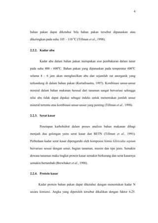 4 
bahan pakan dapat diketahui bila bahan pakan tersebut dipanaskan atau 
dikeringkan pada suhu 105 – 110 oC (Tillman et al., 1998). 
2.2.2. Kadar abu 
Kadar abu dalam bahan pakan merupakan sisa pembakaran dalam tanur 
pada suhu 400 - 600oC. Bahan pakan yang dipanaskan pada temperatur 600oC 
selama 4 - 6 jam akan menghasilkan abu dan sejumlah zat anorganik yang 
terkandung di dalam bahan pakan (Kartadisastra, 1997). Kombinasi unsur-unsur 
mineral dalam bahan makanan berasal dari tanaman sangat bervariasi sehingga 
nilai abu tidak dapat dipakai sebagai indeks untuk menentukan jumlah unsur 
mineral tertentu atau kombinasi unsur-unsur yang penting (Tillman et al., 1998). 
2.2.3. Serat kasar 
Penetapan karbohidrat dalam proses analisis bahan makanan dibagi 
menjadi dua golongan yaitu serat kasar dan BETN (Tillman et al., 1991). 
Perbedaan kadar serat kasar dipengaruhi oleh komposisi kimia Gliricidia sepium 
bervariasi sesuai dengan umur, bagian tanaman, musim dan tipe jenis. Semakin 
dewasa tanaman maka tingkat protein kasar semakin berkurang dan serat kasarnya 
semakin bertambah (Brewbaker et al., 1996). 
2.2.4. Protein kasar 
Kadar protein bahan pakan dapat diketahui dengan menentukan kadar N 
secara kimiawi. Angka yang diperoleh tersebut dikalikan dengan faktor 6,25. 
 