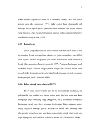 5 
Faktor tersebut digunakan karena zat N mewakili kira-kira 16% dari jumlah 
protein yang ada (Anggorodi, 1997). Kadar protein kasar dipengaruhi oleh 
beberapa faktor seperti species, perbedaan umur tanaman, dan bagian tanaman 
yang dianalisis, selain itu semakin tua umur tanaman maka kadar protein kasarnya 
semakin berkurang (Kamal, 1999). 
2.2.5 Lemak kasar 
Lemak yang didapatkan dari analisis lemak ini bukan lemak murni. Selain 
mengandung lemak sesungguhnya, ekstrak eter juga mengandung waks (lilin), 
asam organik, alkohol, dan pigmen, oleh karena itu fraksi eter untuk menentukan 
lemak tidak sepenuhnya benar (Anggorodi, 1997). Penetapan kandungan lemak 
dilakukan dengan N-hexan sebagai pelarut. Fungsi dari N-hexan adalah untuk 
mengekstraksi lemak atau untuk melarutkan lemak, sehingga merubah warna dari 
kuning menjadi jernih (Mahmudi, 1997). 
2.2.6. Bahan ekstrak tanpa nitrogen (BETN) 
BETN suatu senyawa terdiri dari zat-zat monosakarida, disakarida, dan 
polisakarida yang mudah larut dalam larutan asam dan basa serta serat kasar 
mempunyai daya cerna yang tinggi (Anggorodi, 1997). Zat tersebut mempunyai 
kandungan energi yang tinggi sehingga digolongkan dalam makanan sumber 
energi yang tidak berfungsi spesifik. Kadar BETN adalah 100% dikurangi kadar 
abu, protein, lemak kasar dan serat kasar, maka nilainya tidak selalu tepat serta 
dapat dipengaruhi oleh kesalahan analisa dari zat-zat lain (Tillman et al., 1998) 
 