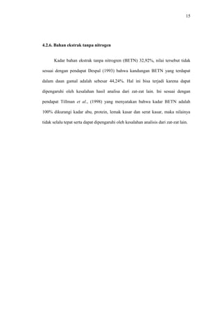 15 
4.2.6. Bahan ekstrak tanpa nitrogen 
Kadar bahan ekstrak tanpa nitrogren (BETN) 32,92%, nilai tersebut tidak 
sesuai dengan pendapat Despal (1993) bahwa kandungan BETN yang terdapat 
dalam daun gamal adalah sebesar 44,24%. Hal ini bisa terjadi karena dapat 
dipengaruhi oleh kesalahan hasil analisa dari zat-zat lain. Ini sesuai dengan 
pendapat Tillman et al., (1998) yang menyatakan bahwa kadar BETN adalah 
100% dikurangi kadar abu, protein, lemak kasar dan serat kasar, maka nilainya 
tidak selalu tepat serta dapat dipengaruhi oleh kesalahan analisis dari zat-zat lain. 
 