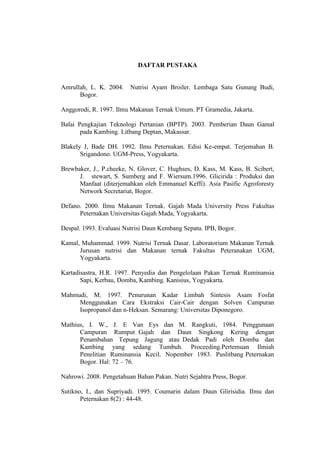 17 
DAFTAR PUSTAKA 
Amrullah, L. K. 2004. Nutrisi Ayam Broiler. Lembaga Satu Gunung Budi, 
Bogor. 
Anggorodi, R. 1997. Ilmu Makanan Ternak Umum. PT Gramedia, Jakarta. 
Balai Pengkajian Teknologi Pertanian (BPTP). 2003. Pemberian Daun Gamal 
pada Kambing. Litbang Deptan, Makassar. 
Blakely J, Bade DH. 1992. Ilmu Peternakan. Edisi Ke-empat. Terjemahan B. 
Srigandono. UGM-Press, Yogyakarta. 
Brewbaker, J., P.cheeke, N. Glover, C. Hughses, D. Kass, M. Kass, B. Scibert, 
J. stewart, S. Sumberg and F. Wiersum.1996. Glicirida : Produksi dan 
Manfaat (diterjemahkan oleh Emmanuel Keffi). Asia Pasific Agroforesty 
Network Secretariat, Bogor. 
Defano. 2000. Ilmu Makanan Ternak. Gajah Mada University Press Fakultas 
Peternakan Universitas Gajah Mada, Yogyakarta. 
Despal. 1993. Evaluasi Nutrisi Daun Kembang Sepatu. IPB, Bogor. 
Kamal, Muhammad. 1999. Nutrisi Ternak Dasar. Laboratorium Makanan Ternak 
Jurusan nutrisi dan Makanan ternak Fakultas Peteranakan UGM, 
Yogyakarta. 
Kartadisastra, H.R. 1997. Penyedia dan Pengelolaan Pakan Ternak Ruminansia 
Sapi, Kerbau, Domba, Kambing. Kanisius, Yogyakarta. 
Mahmudi, M. 1997. Penurunan Kadar Limbah Sintesis Asam Fosfat 
Menggunakan Cara Ekstraksi Cair-Cair dengan Solven Campuran 
Isopropanol dan n-Heksan. Semarang: Universitas Diponegoro. 
Mathius, I. W., J. E Van Eys dan M. Rangkuti, 1984. Penggunaan 
Campuran Rumput Gajah dan Daun Singkong Kering dengan 
Penambahan Tepung Jagung atau Dedak Padi oleh Domba dan 
Kambing yang sedang Tumbuh. Proceeding.Pertemuan Ilmiah 
Penelitian Ruminansia Kecil. Nopember 1983. Puslitbang Peternakan 
Bogor. Hal: 72 – 76. 
Nahrowi. 2008. Pengetahuan Bahan Pakan. Nutri Sejahtra Press, Bogor. 
Sutikno, I., dan Supriyadi. 1995. Coumarin dalam Daun Glirisidia. Ilmu dan 
Peternakan 8(2) : 44-48. 
 