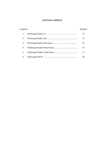 viii 
DAFTAR LAMPIRAN 
Lampiran ...................................................................................................... Halaman 
1. Perhitungan Kadar Air .............................................................. 19 
2. Perhitungan Kadar Abu ............................................................ 21 
3. Perhitungan Kadar Serat Kasar................................................. 23 
4. Perhitungan Kadar Protein Kasar ............................................. 25 
5. Perhitungan Kadar Lemak Kasar .............................................. 27 
6. Perhitungan BETN ................................................................... 30 
 