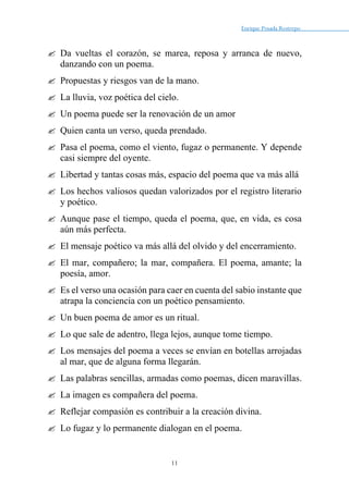 Enrique Posada Restrepo _
11
 Da vueltas el corazón, se marea, reposa y arranca de nuevo,
danzando con un poema.
 Propuestas y riesgos van de la mano.
 La lluvia, voz poética del cielo.
 Un poema puede ser la renovación de un amor
 Quien canta un verso, queda prendado.
 Pasa el poema, como el viento, fugaz o permanente. Y depende
casi siempre del oyente.
 Libertad y tantas cosas más, espacio del poema que va más allá
 Los hechos valiosos quedan valorizados por el registro literario
y poético.
 Aunque pase el tiempo, queda el poema, que, en vida, es cosa
aún más perfecta.
 El mensaje poético va más allá del olvido y del encerramiento.
 El mar, compañero; la mar, compañera. El poema, amante; la
poesía, amor.
 Es el verso una ocasión para caer en cuenta del sabio instante que
atrapa la conciencia con un poético pensamiento.
 Un buen poema de amor es un ritual.
 Lo que sale de adentro, llega lejos, aunque tome tiempo.
 Los mensajes del poema a veces se envían en botellas arrojadas
al mar, que de alguna forma llegarán.
 Las palabras sencillas, armadas como poemas, dicen maravillas.
 La imagen es compañera del poema.
 Reflejar compasión es contribuir a la creación divina.
 Lo fugaz y lo permanente dialogan en el poema.
 