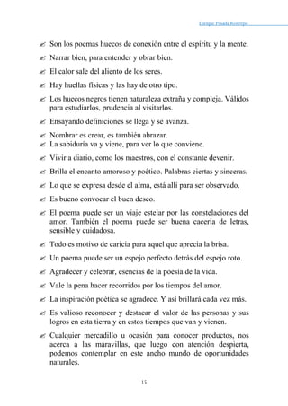 Enrique Posada Restrepo _
15
 Son los poemas huecos de conexión entre el espíritu y la mente.
 Narrar bien, para entender y obrar bien.
 El calor sale del aliento de los seres.
 Hay huellas físicas y las hay de otro tipo.
 Los huecos negros tienen naturaleza extraña y compleja. Válidos
para estudiarlos, prudencia al visitarlos.
 Ensayando definiciones se llega y se avanza.
 Nombrar es crear, es también abrazar.
 La sabiduría va y viene, para ver lo que conviene.
 Vivir a diario, como los maestros, con el constante devenir.
 Brilla el encanto amoroso y poético. Palabras ciertas y sinceras.
 Lo que se expresa desde el alma, está allí para ser observado.
 Es bueno convocar el buen deseo.
 El poema puede ser un viaje estelar por las constelaciones del
amor. También el poema puede ser buena cacería de letras,
sensible y cuidadosa.
 Todo es motivo de caricia para aquel que aprecia la brisa.
 Un poema puede ser un espejo perfecto detrás del espejo roto.
 Agradecer y celebrar, esencias de la poesía de la vida.
 Vale la pena hacer recorridos por los tiempos del amor.
 La inspiración poética se agradece. Y así brillará cada vez más.
 Es valioso reconocer y destacar el valor de las personas y sus
logros en esta tierra y en estos tiempos que van y vienen.
 Cualquier mercadillo u ocasión para conocer productos, nos
acerca a las maravillas, que luego con atención despierta,
podemos contemplar en este ancho mundo de oportunidades
naturales.
 