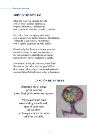 La presencia enamorada
18
MOMENTOS SIN LUZ
Abro los ojos y se ilumina la vista
con los vivos colores del paisaje.
Inquieta la mirada, se entretiene
con la preciosa variedad cuando la admira.
Cierro los ojos y se apacigua la vista,
con la ausencia de tantos impulsos abundantes,
Tranquila la conciencia, se distiende
con la serena oscuridad cuando medita.
Oscuridad y luz, luces y sombras mentales,
opuestos puntos de vista que enriquecen
los pensamientos, alternativas abismales
para explorar, activo, oscilante; o quieto.
Momentos sin luz, sin luz solar, o artificial,
iluminados por la luz interior, posibilidad
de avanzar y de explorar, también de renovar,
o de quedarse dormido, para soñar y descansar.
CANCIÓN DE ARTISTA
Atrapado por el deseo
perdí la razón
y me despojé de todos los ropajes.
Vagué como un loco
asombrado y asombrando,
pues ni yo mismo
ni los otros
sabían que era tan hermosa
mi alma desnuda.
 