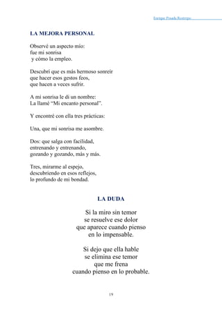 Enrique Posada Restrepo _
19
LA MEJORA PERSONAL
Observé un aspecto mío:
fue mi sonrisa
y cómo la empleo.
Descubrí que es más hermoso sonreír
que hacer esos gestos feos,
que hacen a veces sufrir.
A mi sonrisa le di un nombre:
La llamé “Mi encanto personal”.
Y encontré con ella tres prácticas:
Una, que mi sonrisa me asombre.
Dos: que salga con facilidad,
entrenando y entrenando,
gozando y gozando, más y más.
Tres, mirarme al espejo,
descubriendo en esos reflejos,
lo profundo de mi bondad.
LA DUDA
Si la miro sin temor
se resuelve ese dolor
que aparece cuando pienso
en lo impensable.
Si dejo que ella hable
se elimina ese temor
que me frena
cuando pienso en lo probable.
 